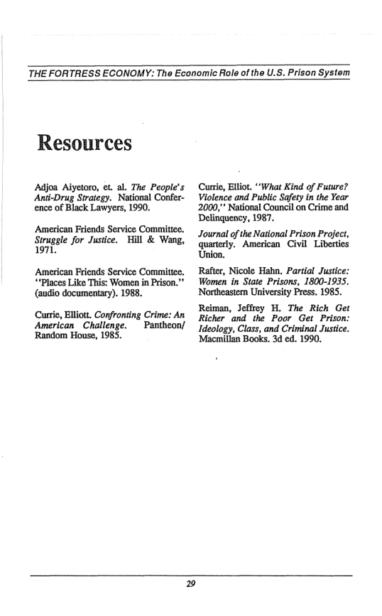 THE FORTRESS ECONOMY: The Economic Role of the U.S. Prison System  Resources  Adjoa Aiyetoro, et. al. The People’s ‘Anti-Drug Strategy. National Confer- ence of Black Lawyers, 1990.  American Friends Service Committee. Struggle for Justice. Hill & Wang, 1971,  American Friends Service Comitice. ““Places Like This: Women in Prison."” (audio documentary). 1988.  Currie, Elliott. Confronting Crime: An  American_ Challenge. ~ Pantheon/ Random House, 1985.  Curri, Elliot. “What Kind of Future? Violence and Public Safety in the Year 2000,” National Council on Crime and Delinguency, 1987.  Journal of the National Prison Project, quarterly, American Civil Liberties Union.  Rafter, Nicole Hahn. Partial Justice: Women in State Prisons, 1800-1935. Northeastern University Press. 1985.  Reiman, Jefirey H. The Rich Get Richer ‘and the Poor Get Prison: Ideology, Class, and Criminal Justice. ‘Macmillan Books. 3d ed. 1990.  